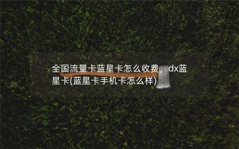 全国流量卡蓝星卡怎么收费，dx蓝星卡(蓝星卡手机卡怎么样)