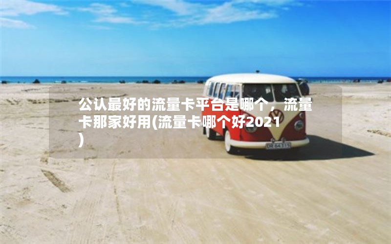 公认最好的流量卡平台是哪个，流量卡那家好用(流量卡哪个好2021)