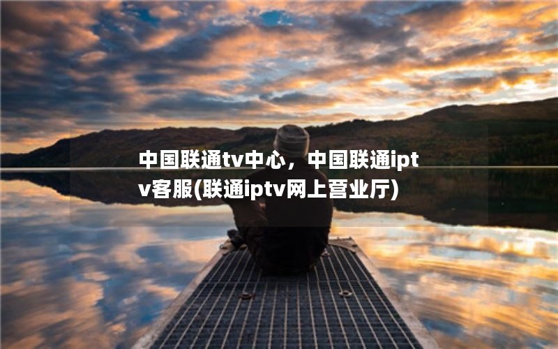 中国联通tv中心，中国联通iptv客服(联通iptv网上营业厅)