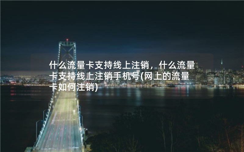 什么流量卡支持线上注销，什么流量卡支持线上注销手机号(网上的流量卡如何注销)