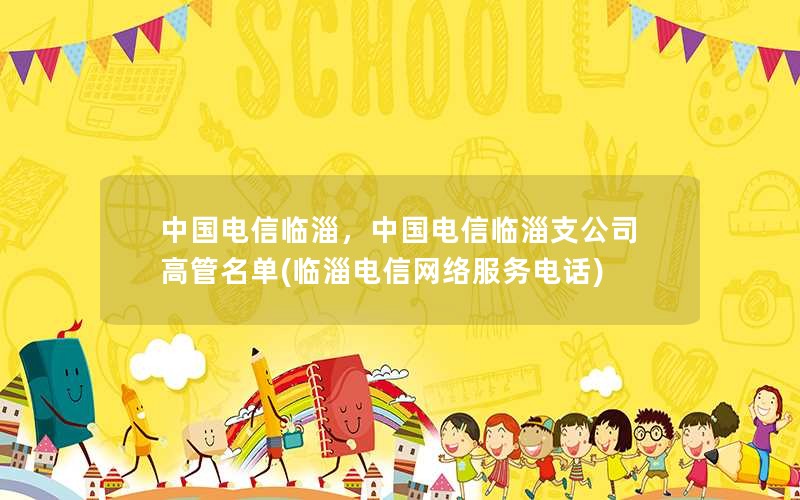 中国电信临淄，中国电信临淄支公司高管名单(临淄电信网络服务电话)