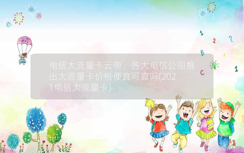 电信大流量卡云南，各大电信公司推出大流量卡价格便宜可靠吗(2021电信大流量卡)