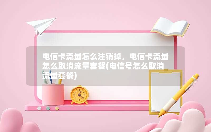 电信卡流量怎么注销掉，电信卡流量怎么取消流量套餐(电信号怎么取消流量套餐)