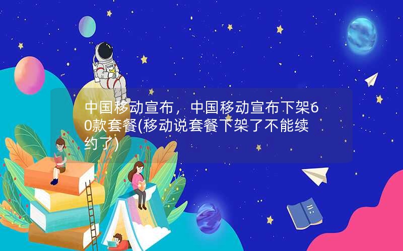 中国移动宣布，中国移动宣布下架60款套餐(移动说套餐下架了不能续约了)