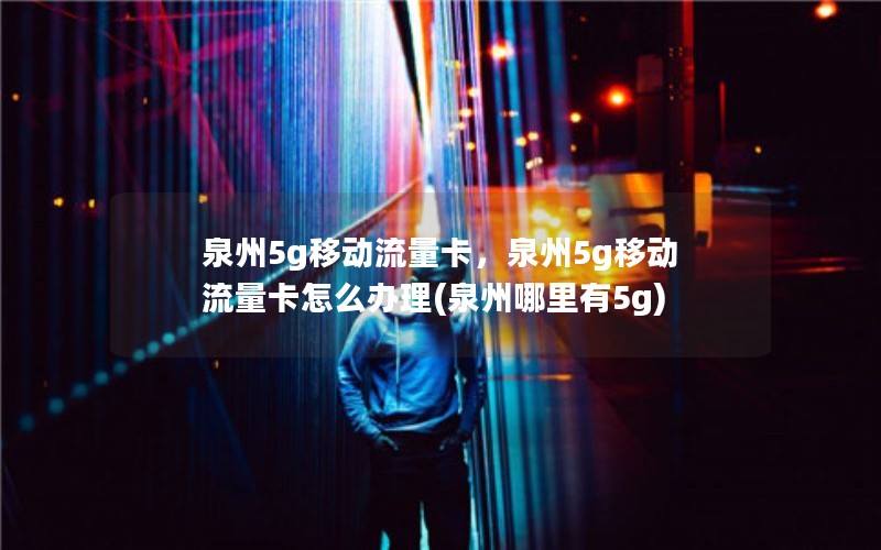 泉州5g移动流量卡，泉州5g移动流量卡怎么办理(泉州哪里有5g)