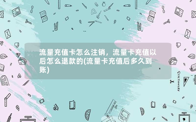 流量充值卡怎么注销，流量卡充值以后怎么退款的(流量卡充值后多久到账)