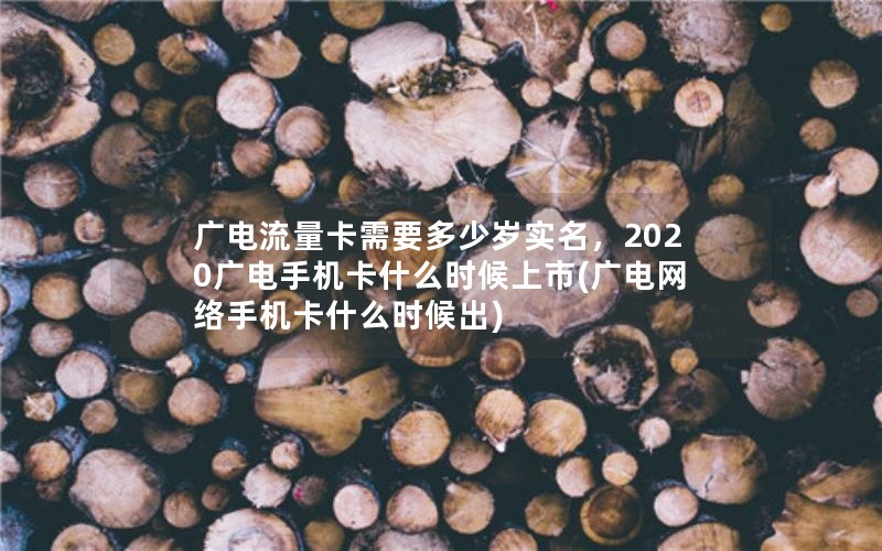 广电流量卡需要多少岁实名，2020广电手机卡什么时候上市(广电网络手机卡什么时候出)