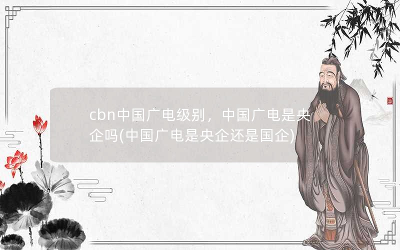 cbn中国广电级别，中国广电是央企吗(中国广电是央企还是国企)