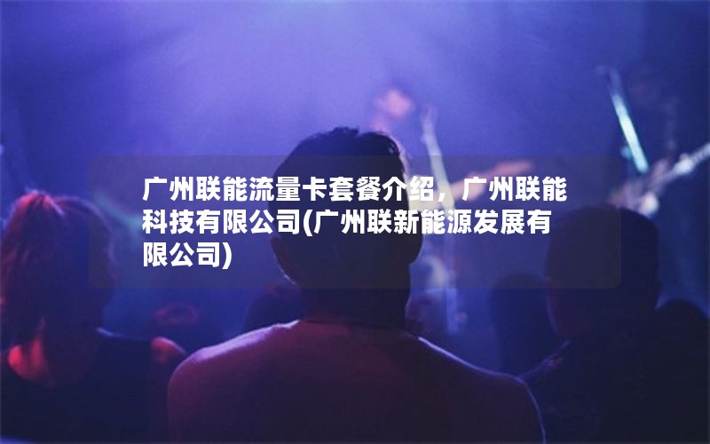 广州联能流量卡套餐介绍，广州联能科技有限公司(广州联新能源发展有限公司)