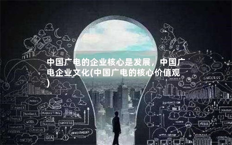 中国广电的企业核心是发展，中国广电企业文化(中国广电的核心价值观)