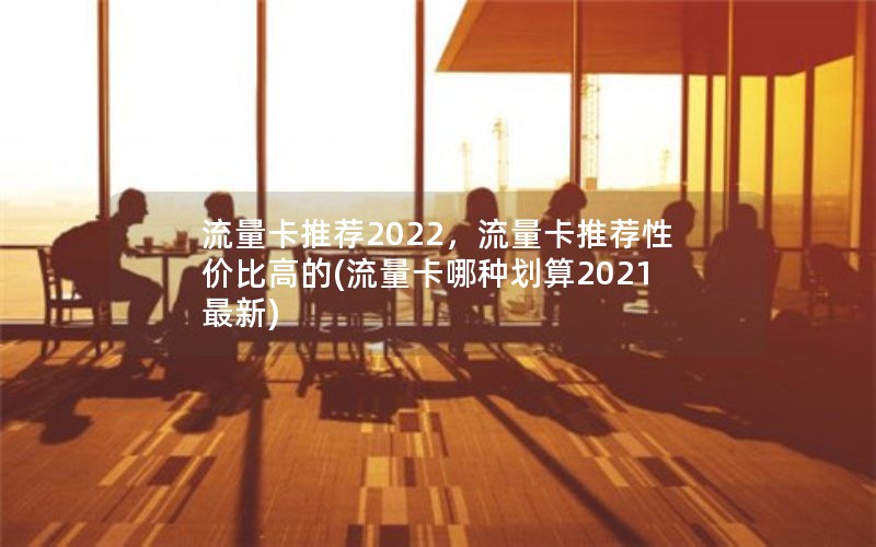 流量卡推荐2022，流量卡推荐性价比高的(流量卡哪种划算2021最新)