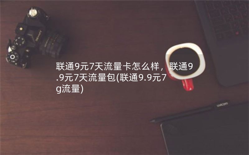 联通9元7天流量卡怎么样，联通9.9元7天流量包(联通9.9元7g流量)