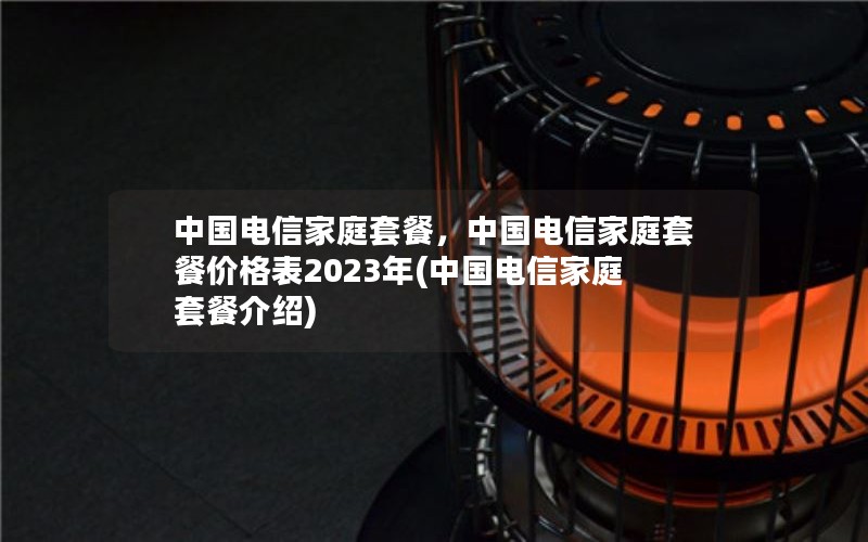 中国电信家庭套餐，中国电信家庭套餐价格表2023年(中国电信家庭套餐介绍)