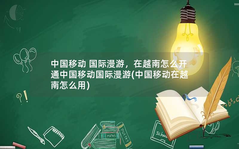 中国移动 国际漫游，在越南怎么开通中国移动国际漫游(中国移动在越南怎么用)