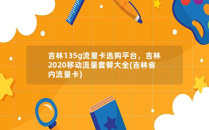 吉林135g流量卡选购平台，吉林2020移动流量套餐大全(吉林省内流量卡)