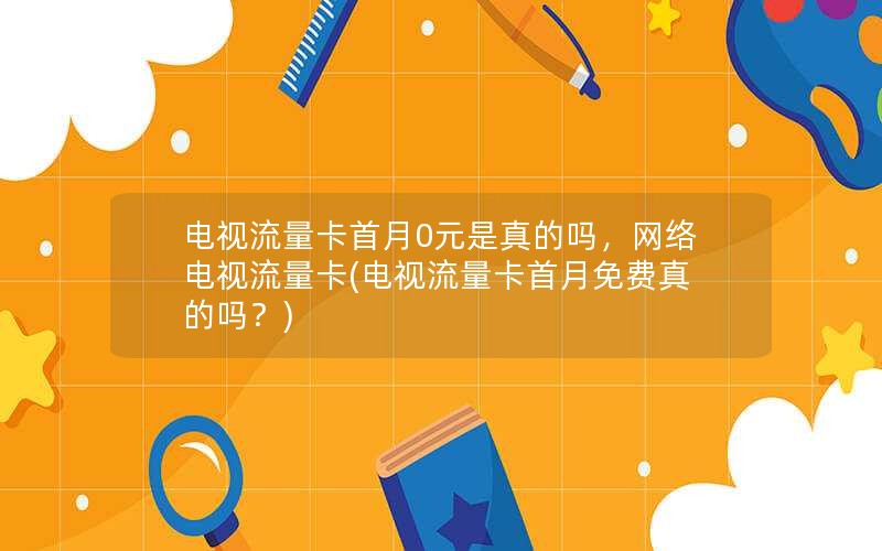 电视流量卡首月0元是真的吗，网络电视流量卡(电视流量卡首月免费真的吗？)