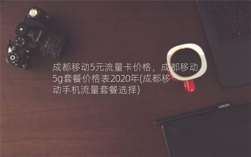 成都移动5元流量卡价格，成都移动5g套餐价格表2020年(成都移动手机流量套餐选择)