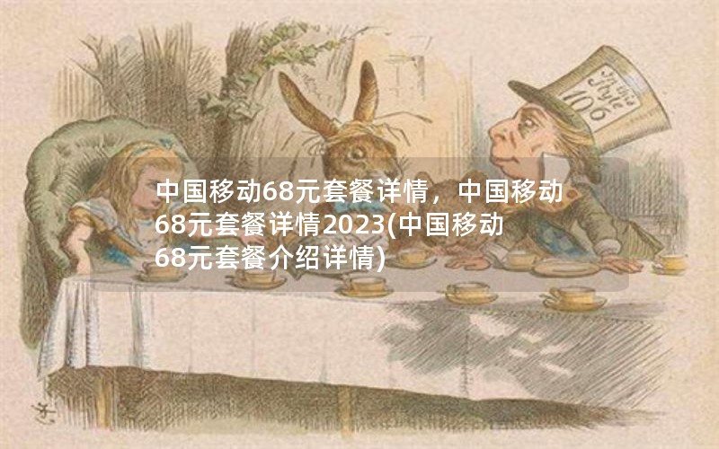 中国移动68元套餐详情，中国移动68元套餐详情2023(中国移动68元套餐介绍详情)