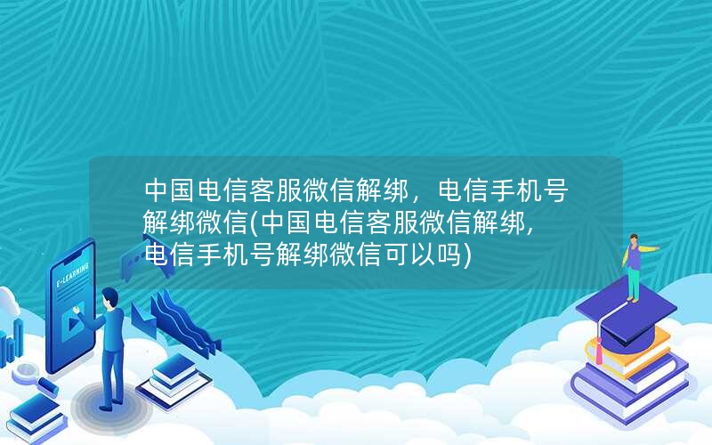 中国电信客服微信解绑，电信手机号解绑微信(中国电信客服微信解绑,电信手机号解绑微信可以吗)