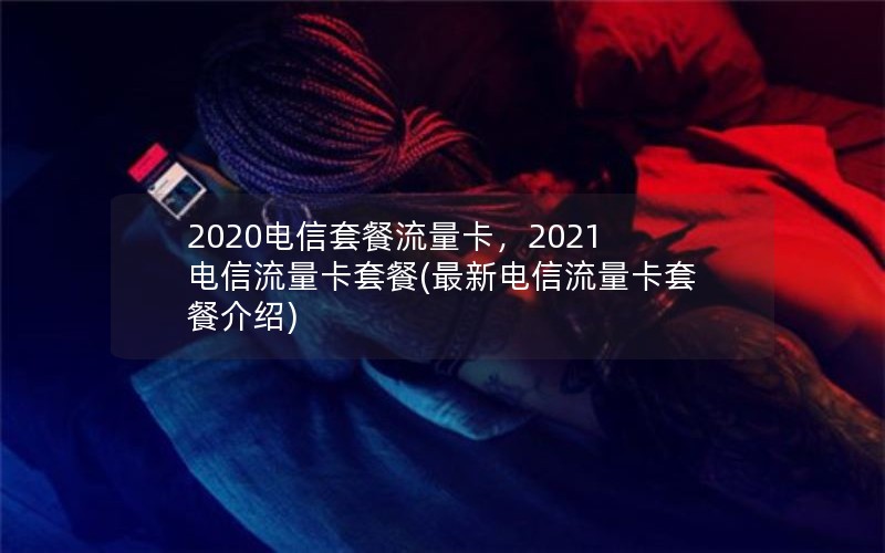 2020电信套餐流量卡，2021电信流量卡套餐(最新电信流量卡套餐介绍)