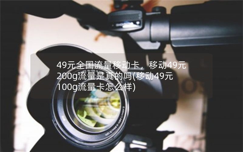 49元全国流量移动卡，移动49元200g流量是真的吗(移动49元100g流量卡怎么样)