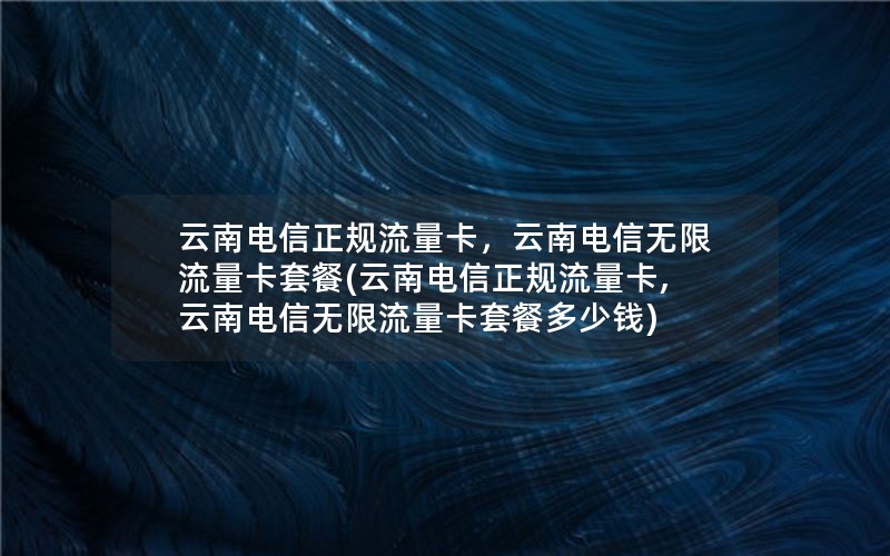 云南电信正规流量卡，云南电信无限流量卡套餐(云南电信正规流量卡,云南电信无限流量卡套餐多少钱)