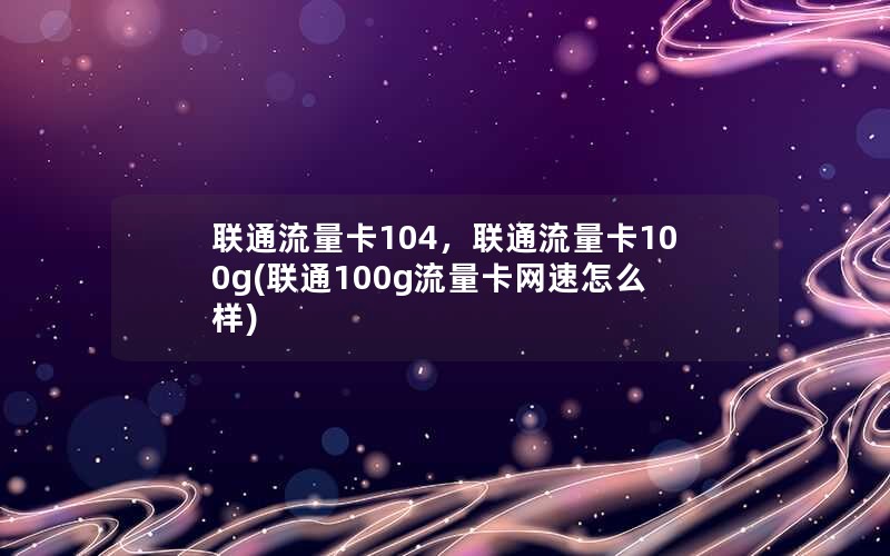 联通流量卡104，联通流量卡100g(联通100g流量卡网速怎么样)