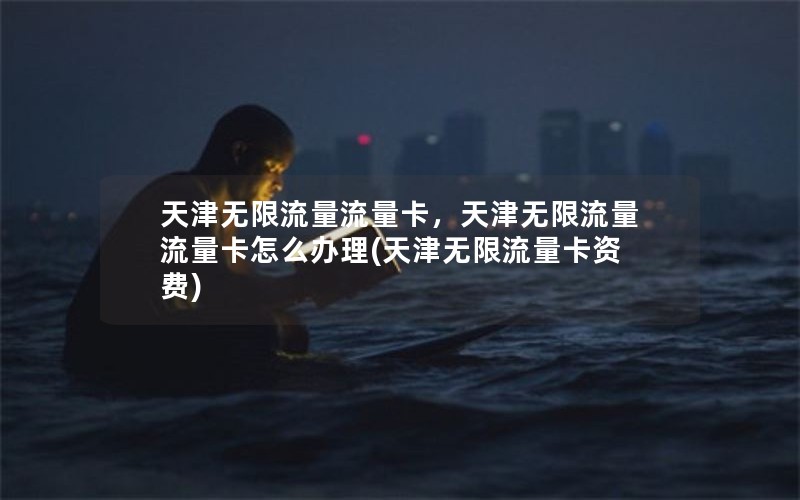 天津无限流量流量卡，天津无限流量流量卡怎么办理(天津无限流量卡资费)