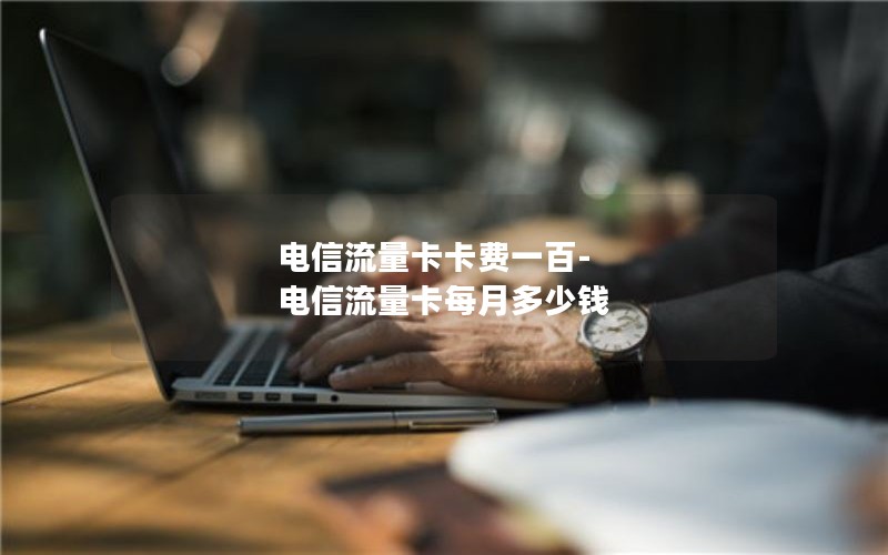 电信流量卡卡费一百-电信流量卡每月多少钱