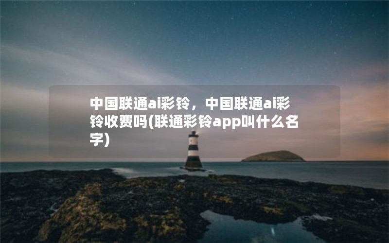 中国联通ai彩铃，中国联通ai彩铃收费吗(联通彩铃app叫什么名字)