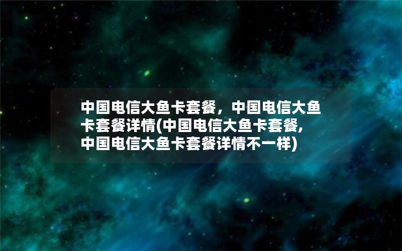 中国电信大鱼卡套餐，中国电信大鱼卡套餐详情(中国电信大鱼卡套餐,中国电信大鱼卡套餐详情不一样)