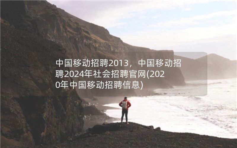 中国移动招聘2013，中国移动招聘2024年社会招聘官网(2020年中国移动招聘信息)