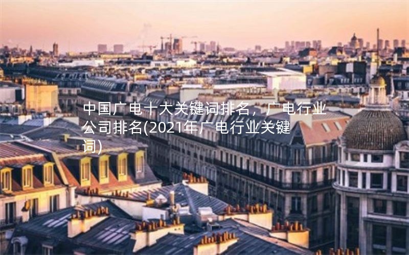 中国广电十大关键词排名，广电行业公司排名(2021年广电行业关键词)