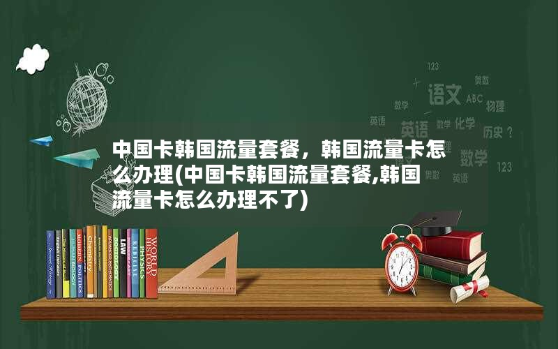 中国卡韩国流量套餐，韩国流量卡怎么办理(中国卡韩国流量套餐,韩国流量卡怎么办理不了)