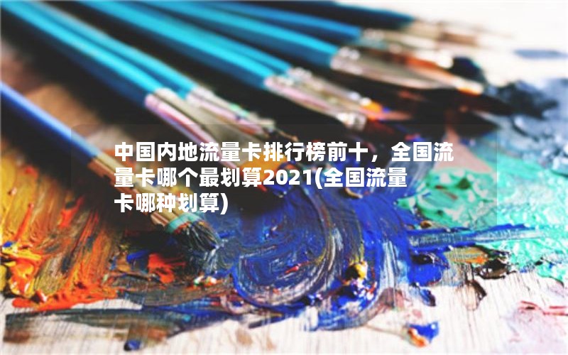 中国内地流量卡排行榜前十，全国流量卡哪个最划算2021(全国流量卡哪种划算)