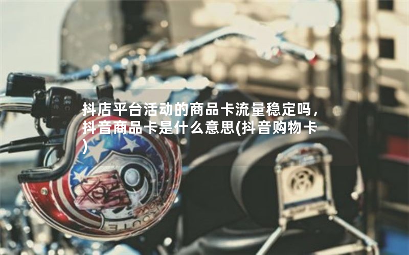 抖店平台活动的商品卡流量稳定吗，抖音商品卡是什么意思(抖音购物卡)