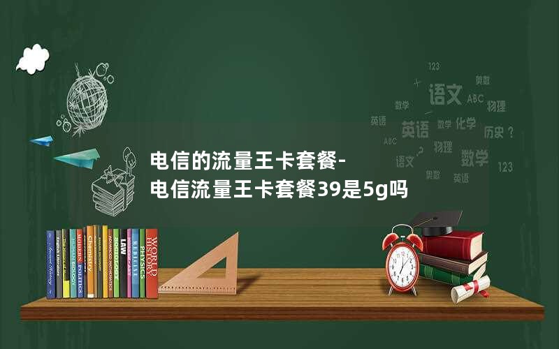 电信的流量王卡套餐-电信流量王卡套餐39是5g吗