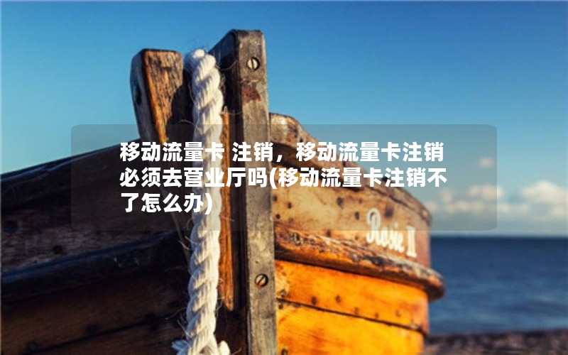 移动流量卡 注销，移动流量卡注销必须去营业厅吗(移动流量卡注销不了怎么办)