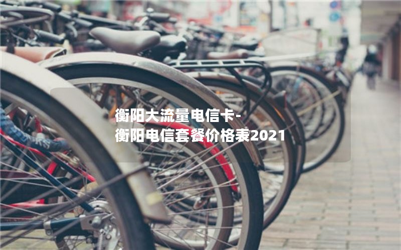 衡阳大流量电信卡-衡阳电信套餐价格表2021