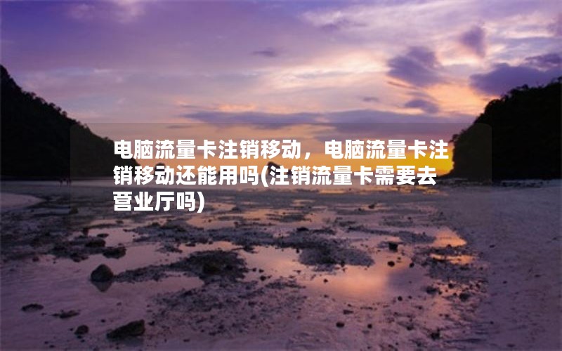 电脑流量卡注销移动，电脑流量卡注销移动还能用吗(注销流量卡需要去营业厅吗)