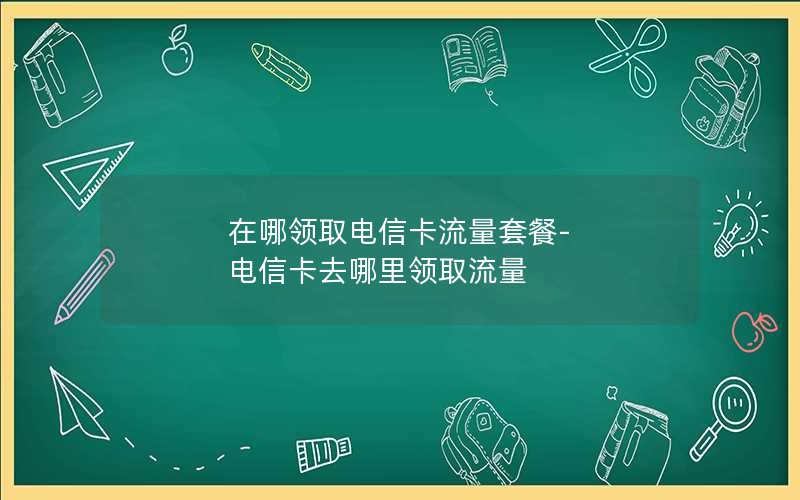 在哪领取电信卡流量套餐-电信卡去哪里领取流量