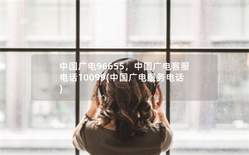 中国广电96655，中国广电客服电话10099(中国广电服务电话)