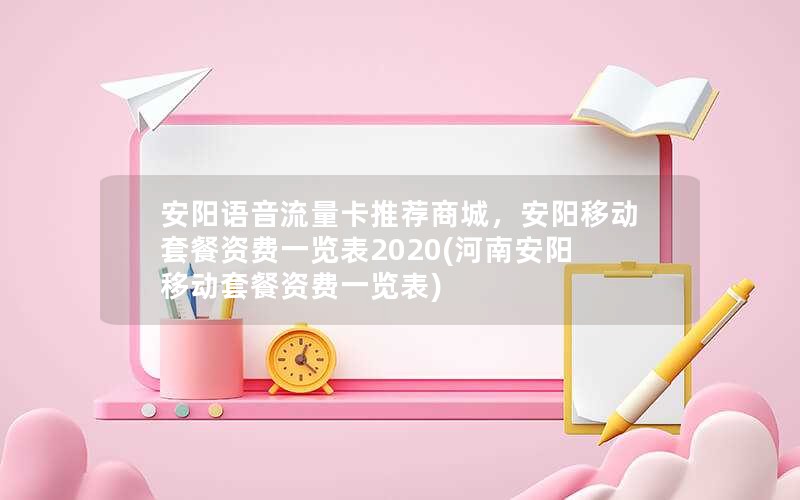 安阳语音流量卡推荐商城，安阳移动套餐资费一览表2020(河南安阳移动套餐资费一览表)