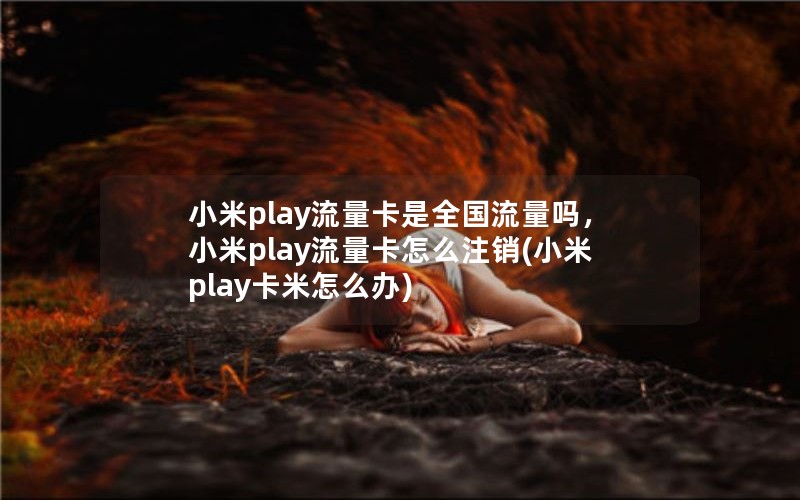 小米play流量卡是全国流量吗，小米play流量卡怎么注销(小米play卡米怎么办)