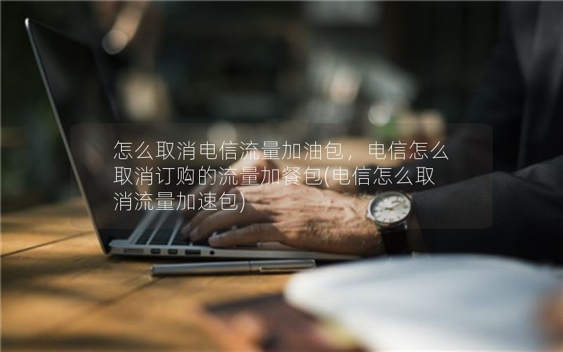 怎么取消电信流量加油包，电信怎么取消订购的流量加餐包(电信怎么取消流量加速包)