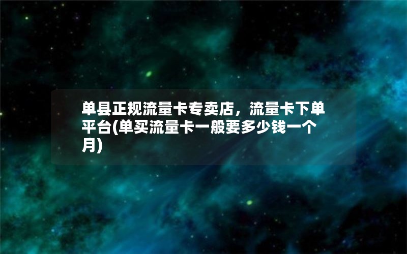 单县正规流量卡专卖店，流量卡下单平台(单买流量卡一般要多少钱一个月)