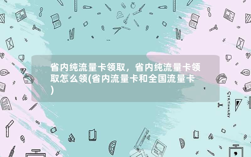 省内纯流量卡领取，省内纯流量卡领取怎么领(省内流量卡和全国流量卡)