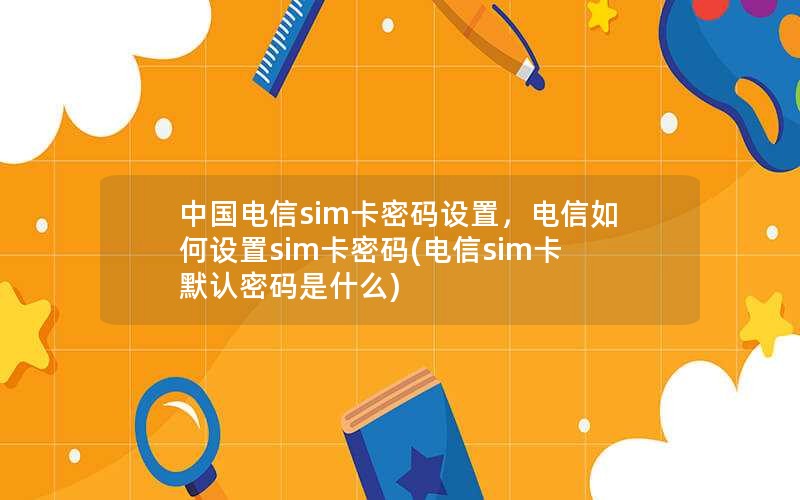 中国电信sim卡密码设置，电信如何设置sim卡密码(电信sim卡默认密码是什么)