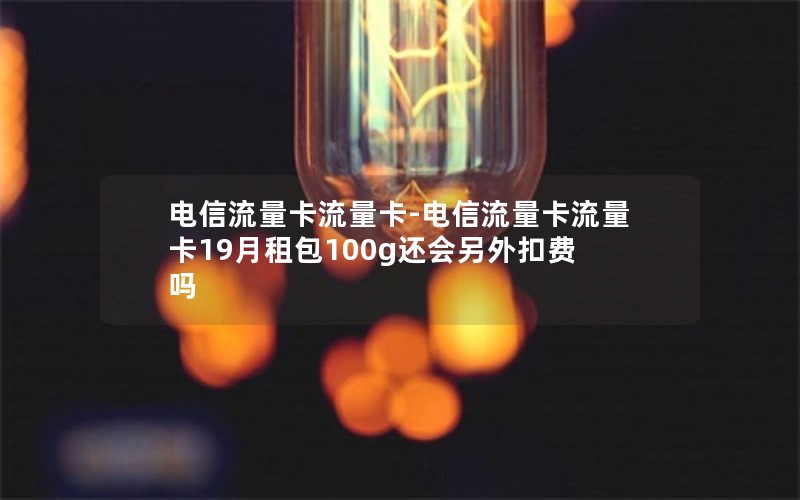 电信流量卡流量卡-电信流量卡流量卡19月租包100g还会另外扣费吗