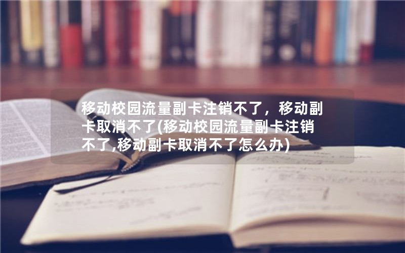 移动校园流量副卡注销不了，移动副卡取消不了(移动校园流量副卡注销不了,移动副卡取消不了怎么办)